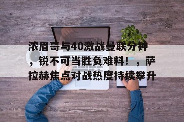 浓眉哥与40激战曼联分钟，锐不可当胜负难料！，萨拉赫焦点对战热度持续攀升的简单介绍-开云移动端