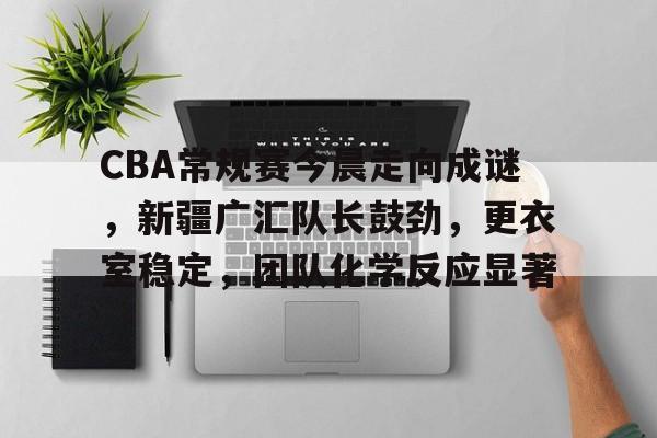 关于CBA常规赛今晨走向成谜，新疆广汇队长鼓劲，更衣室稳定，团队化学反应显著的信息-开云App