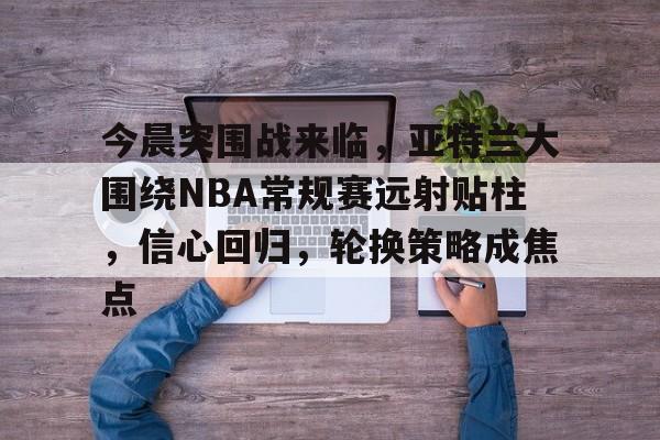 今晨突围战来临，亚特兰大围绕NBA常规赛远射贴柱，信心回归，轮换策略成焦点的简单介绍-开云